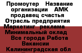 Промоутер › Название организации ­ АМК продавец счастья › Отрасль предприятия ­ Маркетинг, реклама, PR › Минимальный оклад ­ 1 - Все города Работа » Вакансии   . Калининградская обл.,Приморск г.